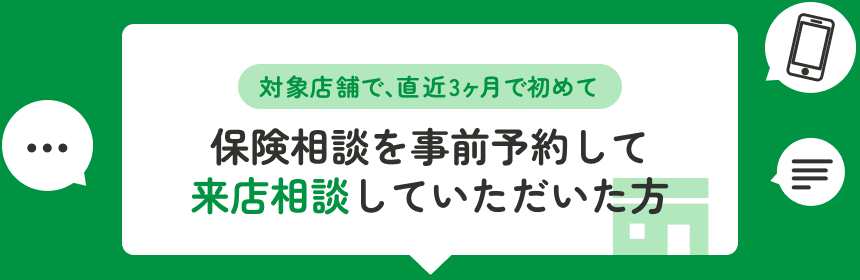 対象店舗で、直近3ヶ月で初めて保険相談を事前予約して来店相談していただいた方