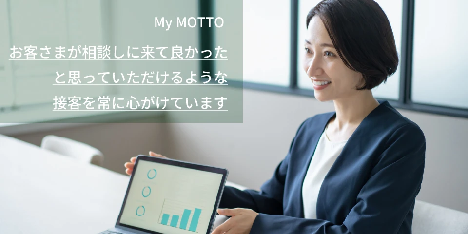 My MOTTO お客さまが相談しに来て良かったと思っていただけるような接客を常に心がけています