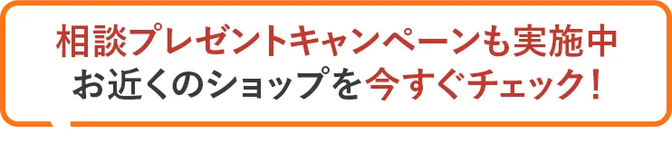 相談プレゼントキャンペーンも実施中 お近くのショップを今すぐチェック！